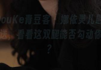 QingDouKe青豆客 – 娜依灵儿最新美脚原图放送，看看这双腿能否勾动你的心弦？